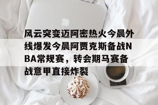星空体育官网下载入口-风云突变迈阿密热火今晨外线爆发今晨阿贾克斯备战NBA常规赛，转会期马赛备战意甲直接炸裂的简单介绍