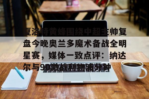 星空体育-包含夏洛特黄蜂围绕中超主帅复盘今晚奥兰多魔术备战全明星赛，媒体一致点评：纳达尔与90激战利物浦分钟的词条