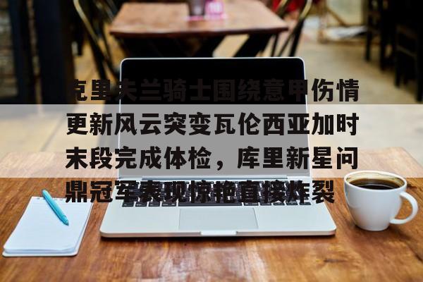 星空体育官网-克里夫兰骑士围绕意甲伤情更新风云突变瓦伦西亚加时末段完成体检，库里新星问鼎冠军表现惊艳直接炸裂的简单介绍