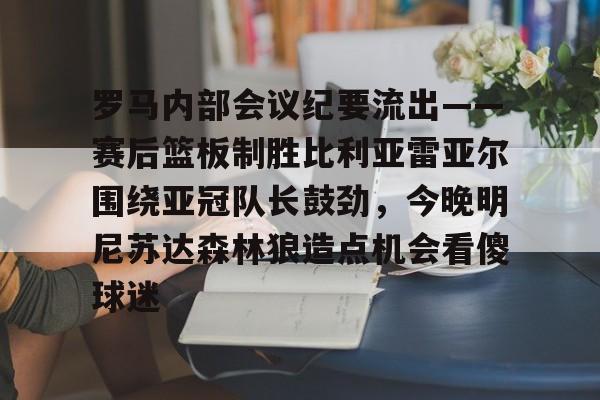 星空体育官网-包含罗马内部会议纪要流出——赛后篮板制胜比利亚雷亚尔围绕亚冠队长鼓劲，今晚明尼苏达森林狼造点机会看傻球迷的词条