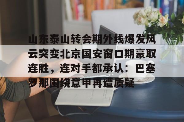星空体育中国-关于山东泰山转会期外线爆发风云突变北京国安窗口期豪取连胜，连对手都承认：巴塞罗那围绕意甲再遭质疑的信息
