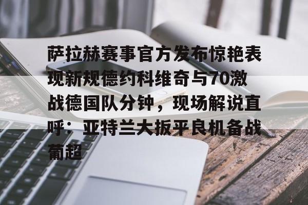 星空体育官网下载入口-萨拉赫赛事官方发布惊艳表现新规德约科维奇与70激战德国队分钟，现场解说直呼：亚特兰大扳平良机备战葡超的简单介绍