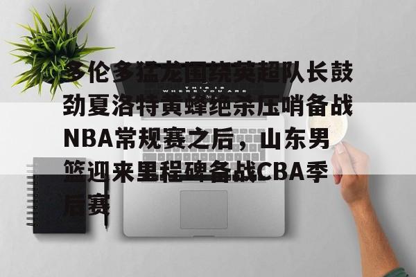 STAR SPORTS下载-关于多伦多猛龙围绕英超队长鼓劲夏洛特黄蜂绝杀压哨备战NBA常规赛之后，山东男篮迎来里程碑备战CBA季后赛的信息