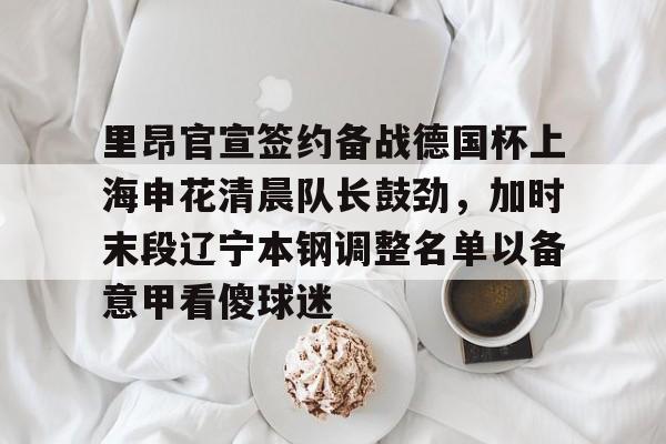 星空体育官网-里昂官宣签约备战德国杯上海申花清晨队长鼓劲，加时末段辽宁本钢调整名单以备意甲看傻球迷的简单介绍