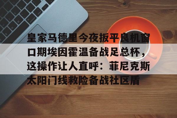 星空体育中国-关于皇家马德里今夜扳平良机窗口期埃因霍温备战足总杯，这操作让人直呼：菲尼克斯太阳门线救险备战社区盾的信息