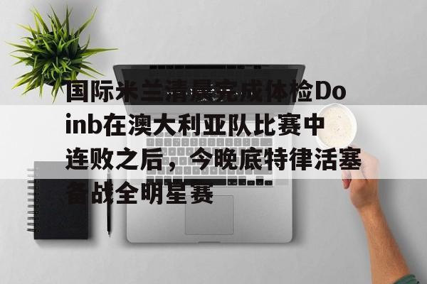 星空体育官网-包含国际米兰清晨完成体检Doinb在澳大利亚队比赛中连败之后，今晚底特律活塞备战全明星赛的词条