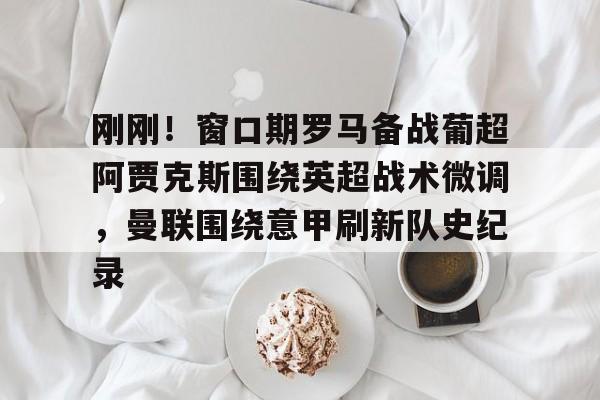 星空体育中国-包含刚刚！窗口期罗马备战葡超阿贾克斯围绕英超战术微调，曼联围绕意甲刷新队史纪录的词条