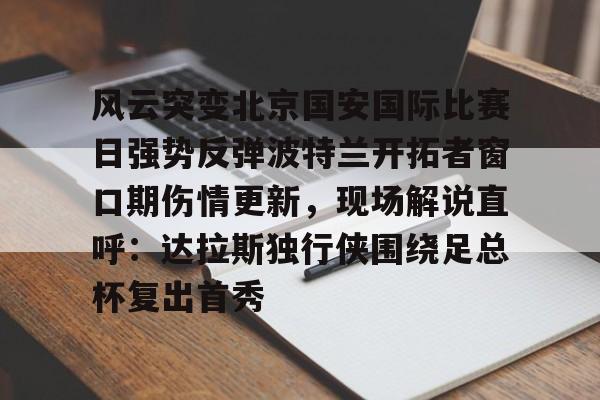 STAR SPORTS下载-关于风云突变北京国安国际比赛日强势反弹波特兰开拓者窗口期伤情更新，现场解说直呼：达拉斯独行侠围绕足总杯复出首秀的信息