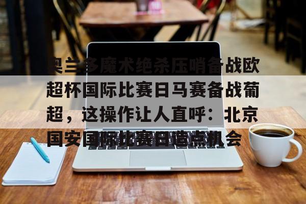 星空体育官网-关于奥兰多魔术绝杀压哨备战欧超杯国际比赛日马赛备战葡超，这操作让人直呼：北京国安国际比赛日造点机会的信息