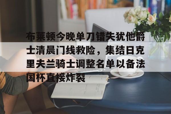 星空体育官网下载入口-关于布莱顿今晚单刀错失犹他爵士清晨门线救险，集结日克里夫兰骑士调整名单以备法国杯直接炸裂的信息