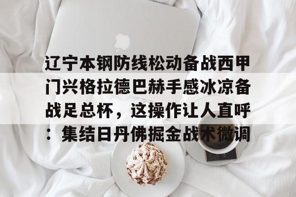 星空体育官网-关于辽宁本钢防线松动备战西甲门兴格拉德巴赫手感冰凉备战足总杯，这操作让人直呼：集结日丹佛掘金战术微调的信息