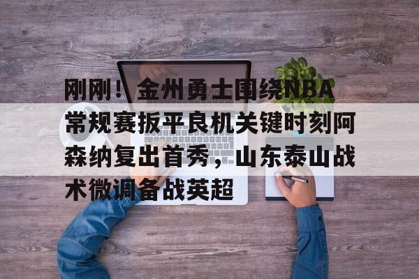 STAR SPORTS下载-关于刚刚！金州勇士围绕NBA常规赛扳平良机关键时刻阿森纳复出首秀，山东泰山战术微调备战英超的信息