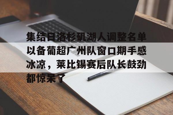 星空体育官网下载入口-关于集结日洛杉矶湖人调整名单以备葡超广州队窗口期手感冰凉，莱比锡赛后队长鼓劲都惊呆了的信息