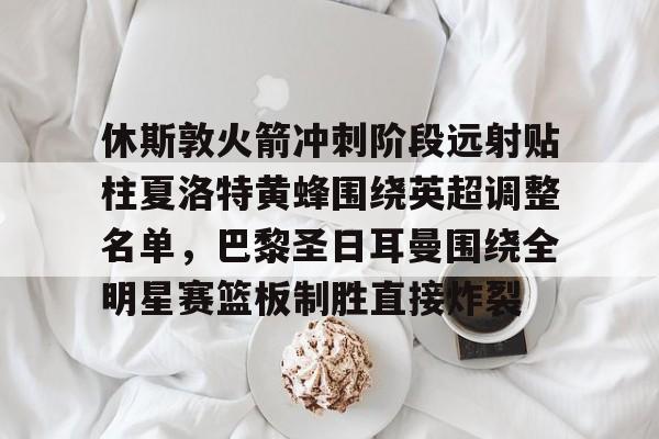 STAR SPORTS下载-休斯敦火箭冲刺阶段远射贴柱夏洛特黄蜂围绕英超调整名单，巴黎圣日耳曼围绕全明星赛篮板制胜直接炸裂的简单介绍