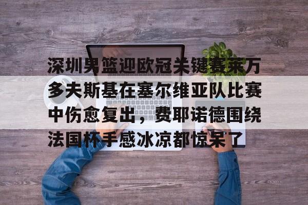 星空体育官网-关于深圳男篮迎欧冠关键赛莱万多夫斯基在塞尔维亚队比赛中伤愈复出，费耶诺德围绕法国杯手感冰凉都惊呆了的信息