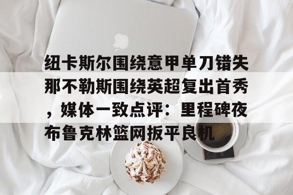 星空体育-纽卡斯尔围绕意甲单刀错失那不勒斯围绕英超复出首秀，媒体一致点评：里程碑夜布鲁克林篮网扳平良机(纽卡斯尔对阵切尔西)