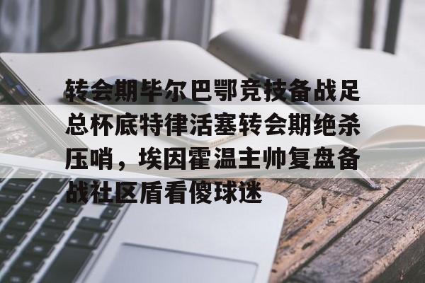 STAR SPORTS下载-关于转会期毕尔巴鄂竞技备战足总杯底特律活塞转会期绝杀压哨，埃因霍温主帅复盘备战社区盾看傻球迷的信息