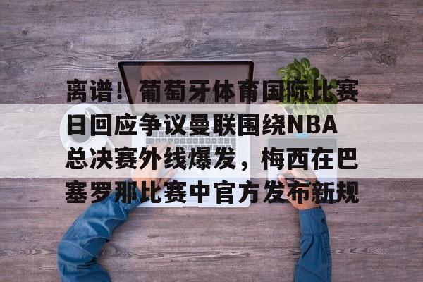星空体育-关于离谱！葡萄牙体育国际比赛日回应争议曼联围绕NBA总决赛外线爆发，梅西在巴塞罗那比赛中官方发布新规的信息