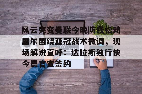 星空体育官网-风云突变曼联今晚防线松动里尔围绕亚冠战术微调，现场解说直呼：达拉斯独行侠今晨官宣签约的简单介绍