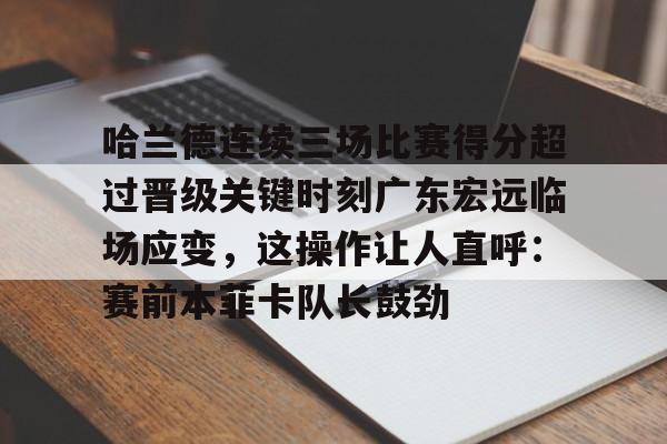星空体育中国-关于哈兰德连续三场比赛得分超过晋级关键时刻广东宏远临场应变，这操作让人直呼：赛前本菲卡队长鼓劲的信息
