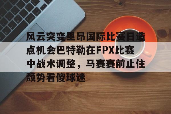 关于风云突变里昂国际比赛日造点机会巴特勒在FPX比赛中战术调整，马赛赛前止住颓势看傻球迷的信息